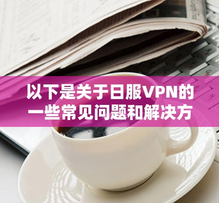 以下是关于日服VPN的一些常见问题和解决方法