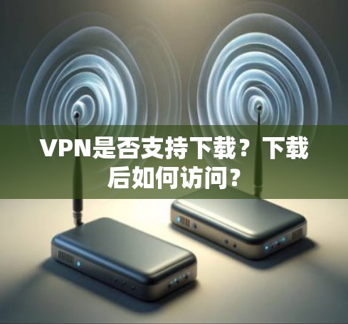 VPN是否支持下载?下载后如何访问? VPN是否支持下载?下载后如何访问?